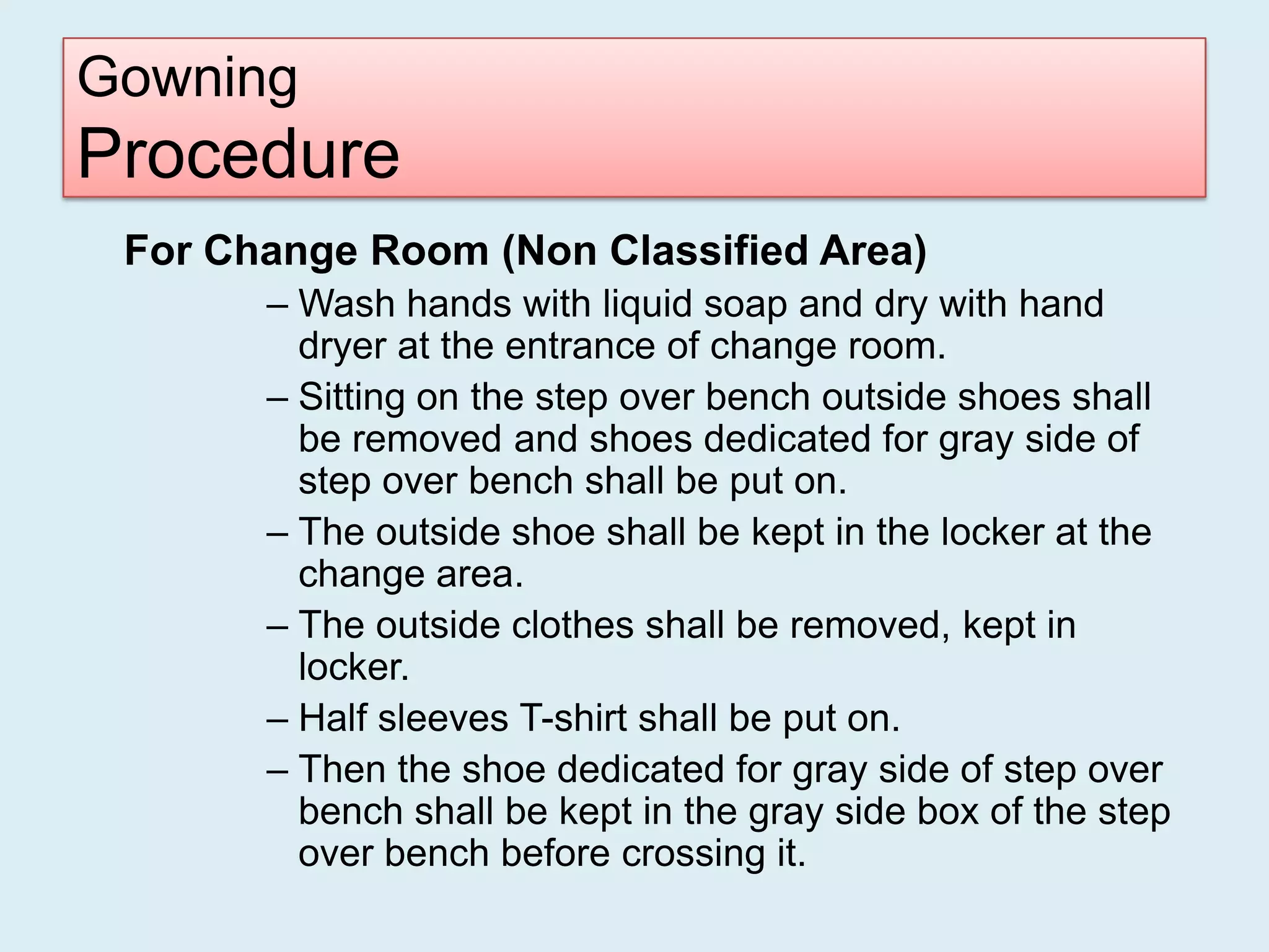 Gowning
Procedure
 For Change Room (Non Classified Area)
       – Wash hands with liquid soap and dry with hand
         dryer at the entrance of change room.
       – Sitting on the step over bench outside shoes shall
         be removed and shoes dedicated for gray side of
         step over bench shall be put on.
       – The outside shoe shall be kept in the locker at the
         change area.
       – The outside clothes shall be removed, kept in
         locker.
       – Half sleeves T-shirt shall be put on.
       – Then the shoe dedicated for gray side of step over
         bench shall be kept in the gray side box of the step
         over bench before crossing it.
 
