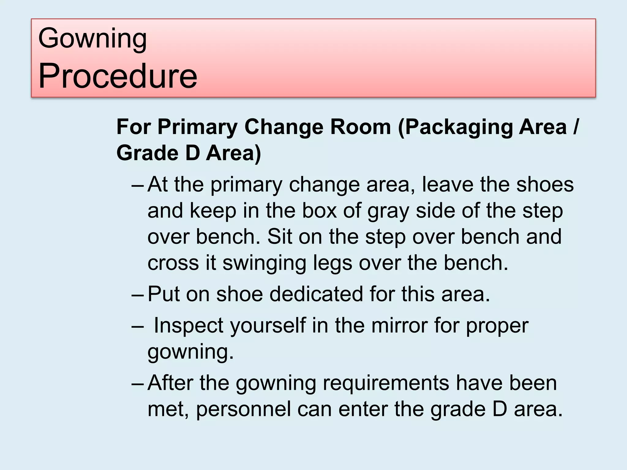 Gowning
Procedure
    For Primary Change Room (Packaging Area /
    Grade D Area)
     – At the primary change area, leave the shoes
       and keep in the box of gray side of the step
       over bench. Sit on the step over bench and
       cross it swinging legs over the bench.
     – Put on shoe dedicated for this area.
     – Inspect yourself in the mirror for proper
       gowning.
     – After the gowning requirements have been
       met, personnel can enter the grade D area.
 
