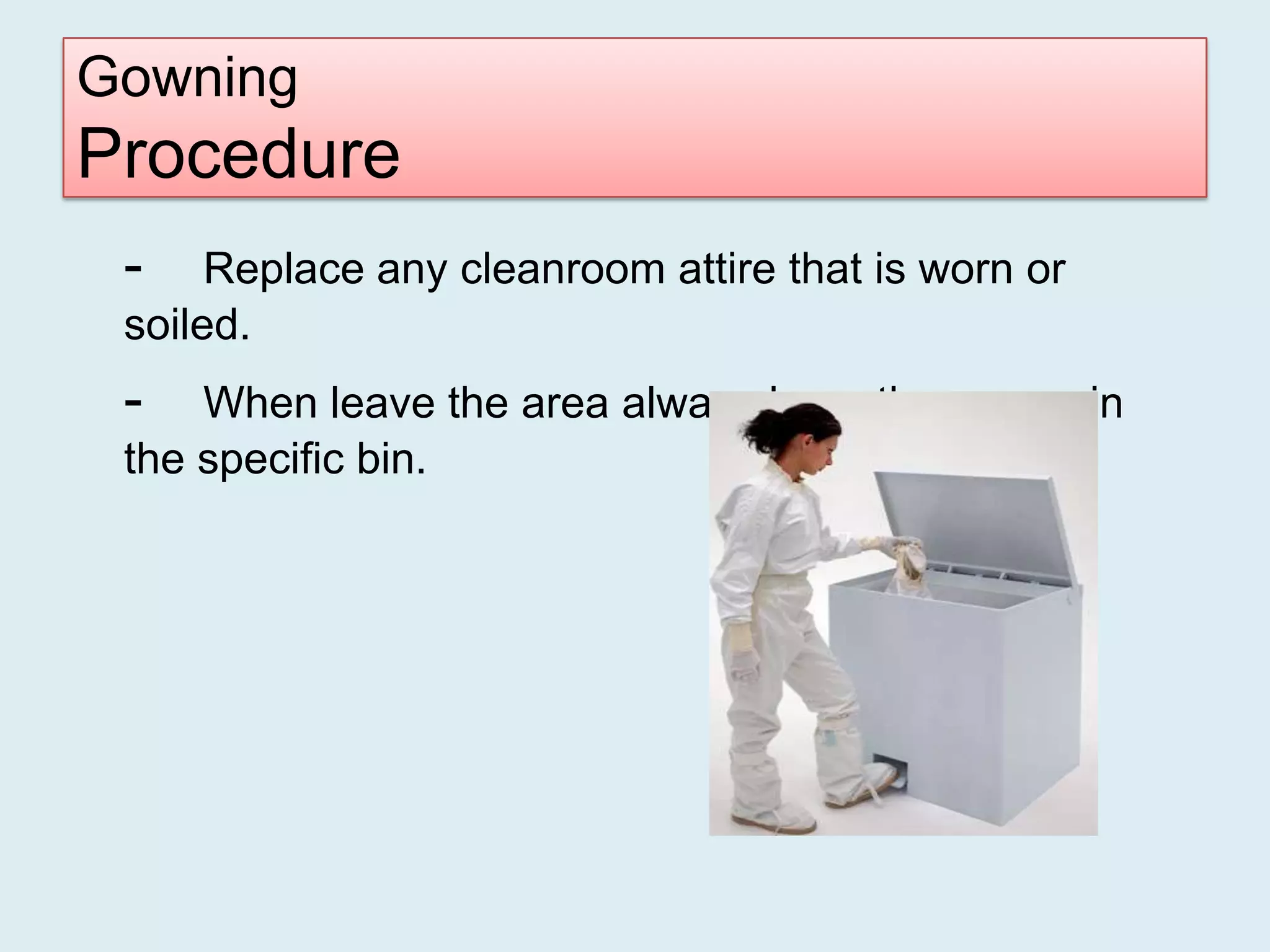 Gowning
Procedure
 -    Replace any cleanroom attire that is worn or
 soiled.
 -   When leave the area always keep the gowns in
 the specific bin.
 