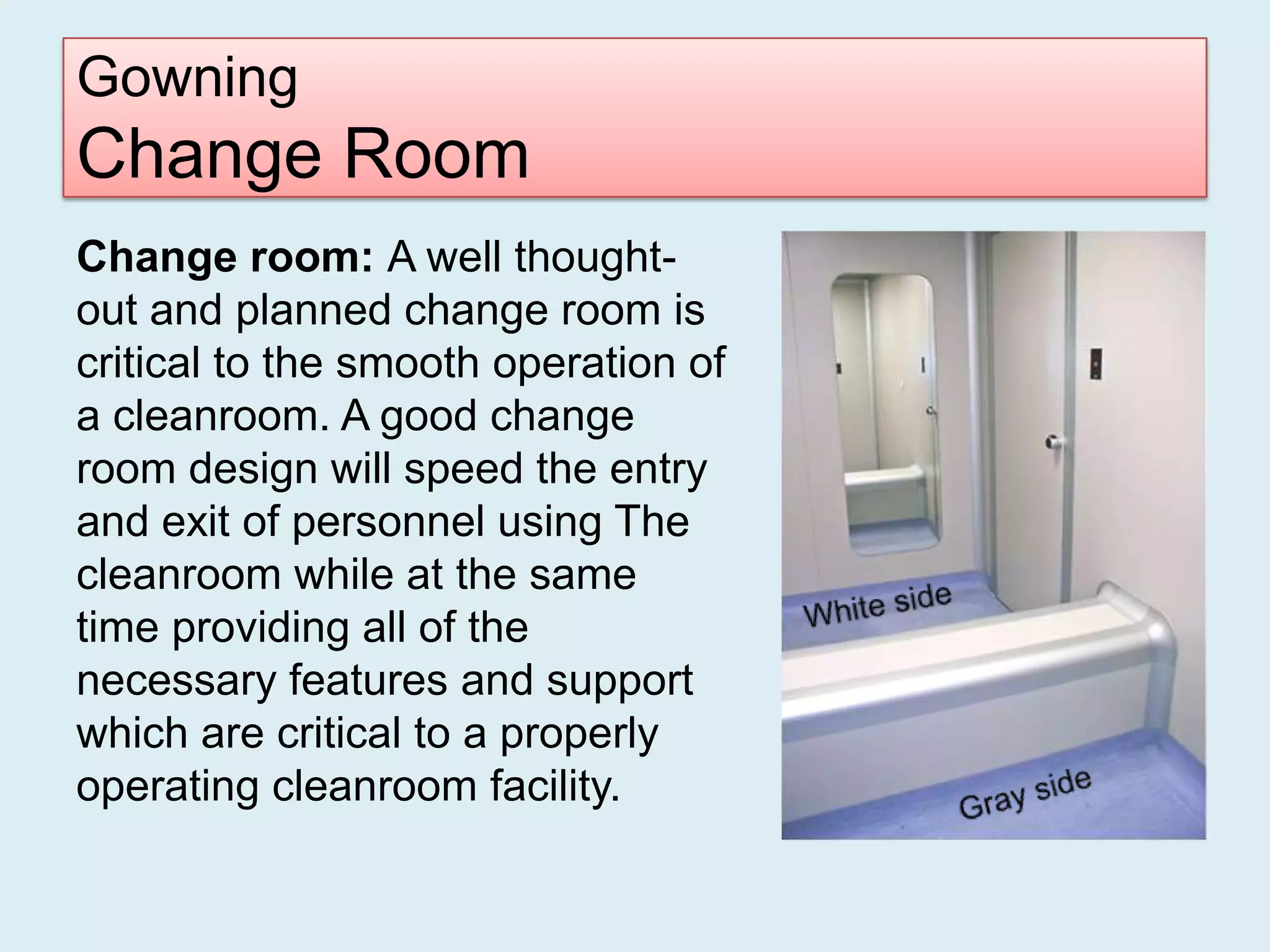 Gowning
Change Room
Change room: A well thought-
out and planned change room is
critical to the smooth operation of
a cleanroom. A good change
room design will speed the entry
and exit of personnel using The
cleanroom while at the same
time providing all of the
necessary features and support
which are critical to a properly
operating cleanroom facility.
 