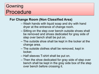 Gowning
Procedure
 For Change Room (Non Classified Area)
       – Wash hands with liquid soap and dry with hand
         dryer at the entrance of change room.
       – Sitting on the step over bench outside shoes shall
         be removed and shoes dedicated for gray side of
         step over bench shall be put on.
       – The outside shoe shall be kept in the locker at the
         change area.
       – The outside clothes shall be removed, kept in
         locker.
       – Half sleeves T-shirt shall be put on.
       – Then the shoe dedicated for gray side of step over
         bench shall be kept in the gray side box of the step
         over bench before crossing it.
 