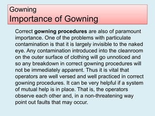 Gowning
Importance of Gowning
 Correct gowning procedures are also of paramount
 importance. One of the problems with particulate
 contamination is that it is largely invisible to the naked
 eye. Any contamination introduced into the cleanroom
 on the outer surface of clothing will go unnoticed and
 so any breakdown in correct gowning procedures will
 not be immediately apparent. Thus it is vital that
 operators are well versed and well practiced in correct
 gowning procedures. It can be very helpful if a system
 of mutual help is in place. That is, the operators
 observe each other and, in a non-threatening way
 point out faults that may occur.
 