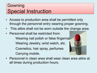 Gowning
 Special Instruction
• Access to production area shall be permitted only
  through the personnel entry wearing proper gowning.
• This attire shall not be worn outside the change area.
• Personnel shall be restricted from:
      Wearing nail polish or false fingernails.
      Wearing Jewelry, wrist watch, etc.
        Cosmetics, hair spray, perfumes
        Carrying mobile.
• Personnel in clean area shall wear clean area attire at
  all times during production hours.
 