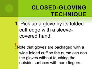 CLOSED-GLOVING
TECHNIQUE
1. Pick up a glove by its folded
cuff edge with a sleeve-
covered hand.
!Note that gloves are packaged with a
wide folded cuff so the nurse can don
the gloves without touching the
outside surfaces with bare fingers.
 