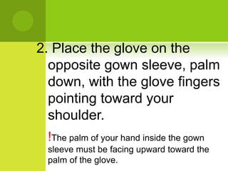 2. Place the glove on the
opposite gown sleeve, palm
down, with the glove fingers
pointing toward your
shoulder.
!The palm of your hand inside the gown
sleeve must be facing upward toward the
palm of the glove.
 