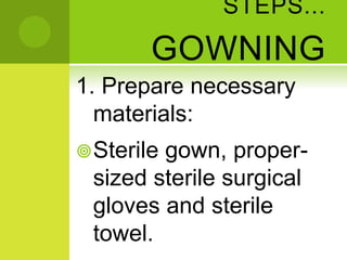 STEPS...
GOWNING
1. Prepare necessary
materials:
Sterile gown, proper-
sized sterile surgical
gloves and sterile
towel.
 