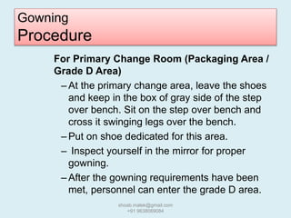 Gowning
Procedure
For Primary Change Room (Packaging Area /
Grade D Area)
– At the primary change area, leave the shoes
and keep in the box of gray side of the step
over bench. Sit on the step over bench and
cross it swinging legs over the bench.
– Put on shoe dedicated for this area.
– Inspect yourself in the mirror for proper
gowning.
– After the gowning requirements have been
met, personnel can enter the grade D area.
shoab.malek@gmail.com
+91 9638069084
 