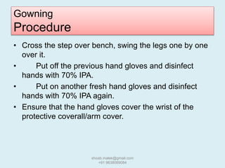 Gowning
Procedure
• Cross the step over bench, swing the legs one by one
over it.
• Put off the previous hand gloves and disinfect
hands with 70% IPA.
• Put on another fresh hand gloves and disinfect
hands with 70% IPA again.
• Ensure that the hand gloves cover the wrist of the
protective coverall/arm cover.
shoab.malek@gmail.com
+91 9638069084
 