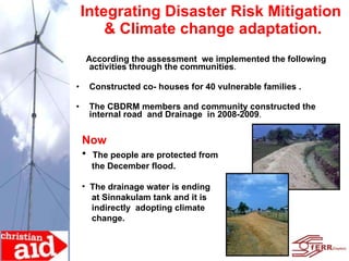 Integrating Disaster Risk Mitigation  & Climate change adaptation. According the assessment  we implemented the following activities through the communities . Constructed co- houses for 40 vulnerable families . The CBDRM members and community constructed the internal road  and Drainage  in 2008-2009 .  Now The people are protected from  the December flood. The drainage water is ending  at Sinnakulam tank and it is  indirectly  adopting climate  change. 