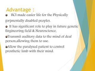 Advantage :
BCI made easier life for the Physically
(or)mentally disabled peoples.
It has significant role to play in future genetic
Engineering field & Neuroscience.
Transmit auditory data to the mind of deaf
person,allowing them to use.
Allow the paralysed patient to control
prosthetic limb with their mind.
 