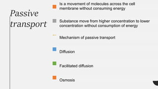 Passive
transport
Is a movement of molecules across the cell
membrane without consuming energy
Substance move from higher concentration to lower
concentration without consumption of energy
Mechanism of passive transport
Diffusion
Facilitated diffusion
Osmosis
 