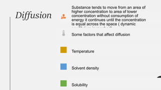 Diffusion
Substance tends to move from an area of
higher concentration to area of lower
concentration without consumption of
energy it continues until the concentration
is equal across the space ( dynamic
equilibrium is reached)
Some factors that affect diffusion
Temperature
Solvent density
Solubility
 