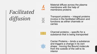 Facilitated
diffusion
Material diffuse across the plasma
membrane with the help of
membrane proteins
Transport proteins – integral proteins
involve in the facilitated diffusion and
functions as either channels or
carries
Channel proteins – specific for a
substance that is being transported
Carrier Proteins – binds a substance
and triggers a change in its own
shape , moving the Bound molecule
from the outside of the cell to its
interior
 