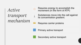 Active
transport
mechanism
Requires energy to accomplish the
movement (in the form of ATP)
Substances move into the cell against
its concentration gradient.
Requires carrier proteins
Primary active transport
Secondary active transport
 