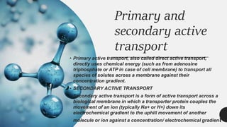 Primary and
secondary active
transport
• Primary active transport, also called direct active transport,
directly uses chemical energy (such as from adenosine
triphosphate or ATP in case of cell membrane) to transport all
species of solutes across a membrane against their
concentration gradient.
• SECONDARY ACTIVE TRANSPORT
Secondary active transport is a form of active transport across a
biological membrane in which a transporter protein couples the
movement of an ion (typically Na+ or H+) down its
electrochemical gradient to the uphill movement of another
molecule or ion against a concentration/ electrochemical gradient
 