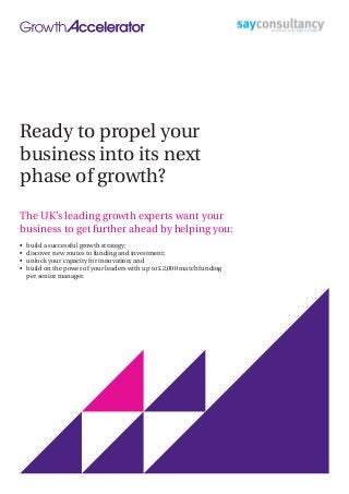 Ready to propel your
business into its next
phase of growth?
The UK’s leading growth experts want your
business to get further ahead by helping you:
•	 build a successful growth strategy;
•	 discover new routes to funding and investment;
•	 unlock your capacity for innovation; and
•	 build on the power of your leaders with up to £2,000 match funding
per senior manager.
 