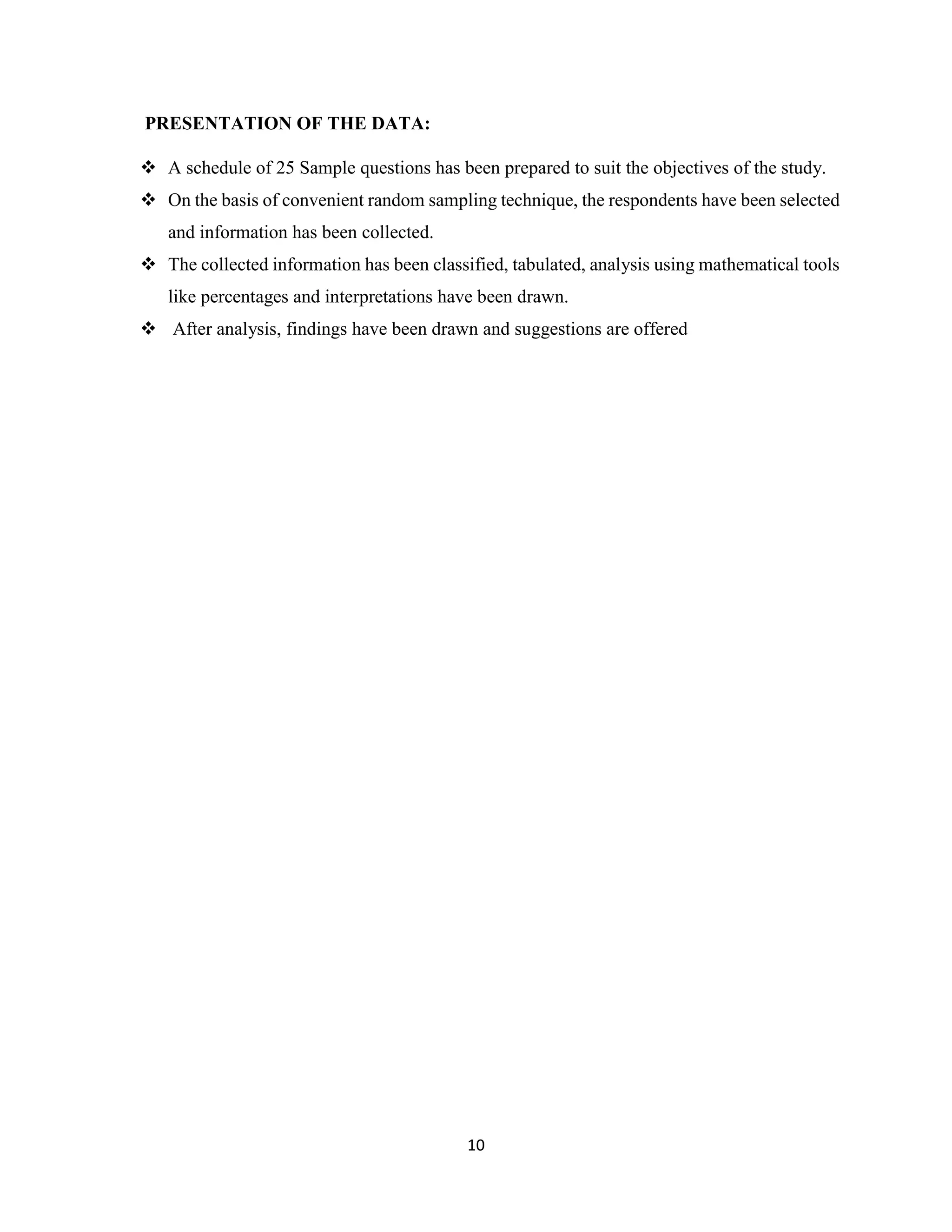 10
PRESENTATION OF THE DATA:
 A schedule of 25 Sample questions has been prepared to suit the objectives of the study.
 On the basis of convenient random sampling technique, the respondents have been selected
and information has been collected.
 The collected information has been classified, tabulated, analysis using mathematical tools
like percentages and interpretations have been drawn.
 After analysis, findings have been drawn and suggestions are offered
 