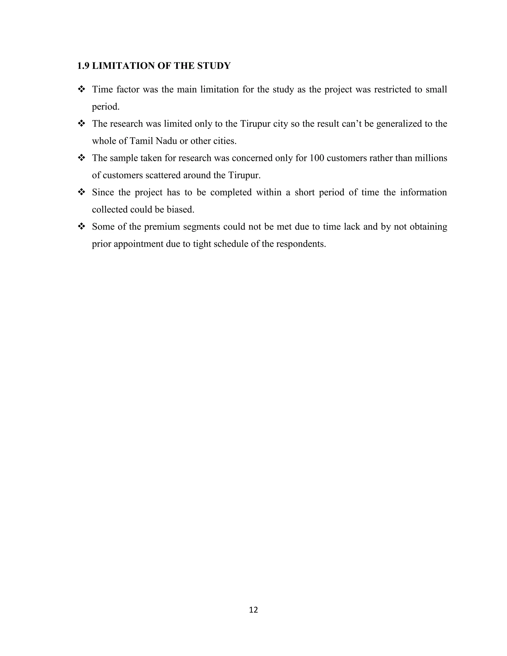12
1.9 LIMITATION OF THE STUDY
 Time factor was the main limitation for the study as the project was restricted to small
period.
 The research was limited only to the Tirupur city so the result can’t be generalized to the
whole of Tamil Nadu or other cities.
 The sample taken for research was concerned only for 100 customers rather than millions
of customers scattered around the Tirupur.
 Since the project has to be completed within a short period of time the information
collected could be biased.
 Some of the premium segments could not be met due to time lack and by not obtaining
prior appointment due to tight schedule of the respondents.
 