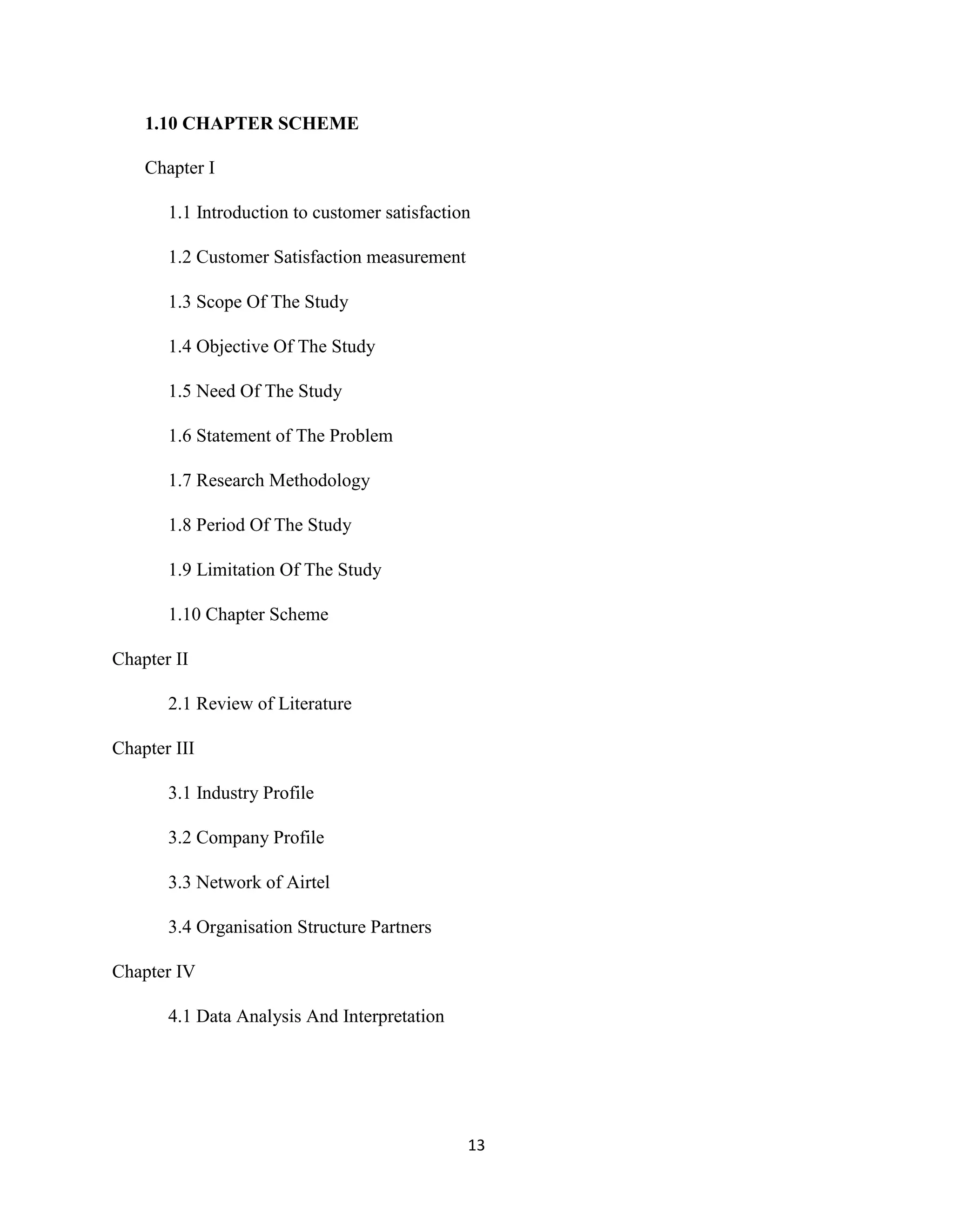 13
1.10 CHAPTER SCHEME
Chapter I
1.1 Introduction to customer satisfaction
1.2 Customer Satisfaction measurement
1.3 Scope Of The Study
1.4 Objective Of The Study
1.5 Need Of The Study
1.6 Statement of The Problem
1.7 Research Methodology
1.8 Period Of The Study
1.9 Limitation Of The Study
1.10 Chapter Scheme
Chapter II
2.1 Review of Literature
Chapter III
3.1 Industry Profile
3.2 Company Profile
3.3 Network of Airtel
3.4 Organisation Structure Partners
Chapter IV
4.1 Data Analysis And Interpretation
 