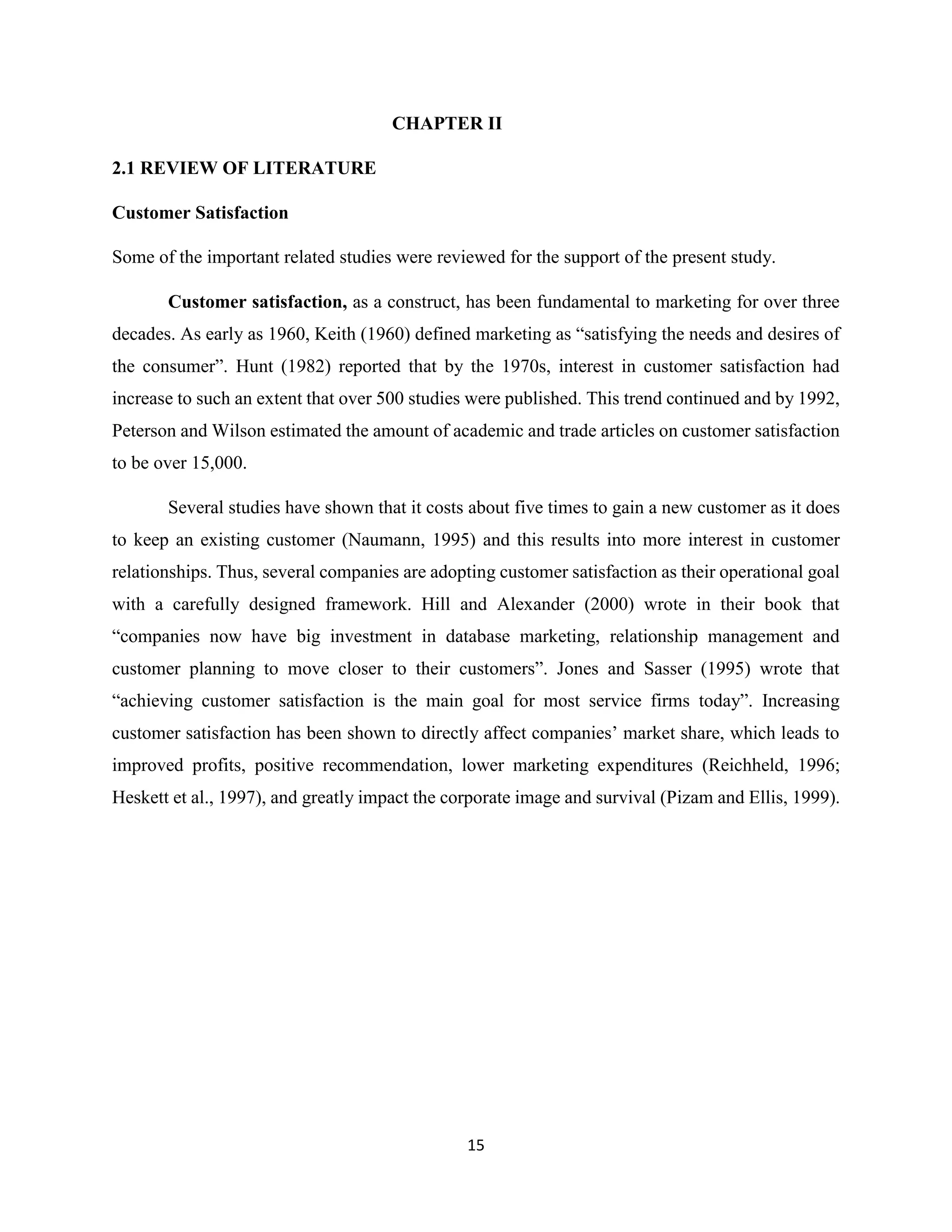 15
CHAPTER II
2.1 REVIEW OF LITERATURE
Customer Satisfaction
Some of the important related studies were reviewed for the support of the present study.
Customer satisfaction, as a construct, has been fundamental to marketing for over three
decades. As early as 1960, Keith (1960) defined marketing as “satisfying the needs and desires of
the consumer”. Hunt (1982) reported that by the 1970s, interest in customer satisfaction had
increase to such an extent that over 500 studies were published. This trend continued and by 1992,
Peterson and Wilson estimated the amount of academic and trade articles on customer satisfaction
to be over 15,000.
Several studies have shown that it costs about five times to gain a new customer as it does
to keep an existing customer (Naumann, 1995) and this results into more interest in customer
relationships. Thus, several companies are adopting customer satisfaction as their operational goal
with a carefully designed framework. Hill and Alexander (2000) wrote in their book that
“companies now have big investment in database marketing, relationship management and
customer planning to move closer to their customers”. Jones and Sasser (1995) wrote that
“achieving customer satisfaction is the main goal for most service firms today”. Increasing
customer satisfaction has been shown to directly affect companies’ market share, which leads to
improved profits, positive recommendation, lower marketing expenditures (Reichheld, 1996;
Heskett et al., 1997), and greatly impact the corporate image and survival (Pizam and Ellis, 1999).
 