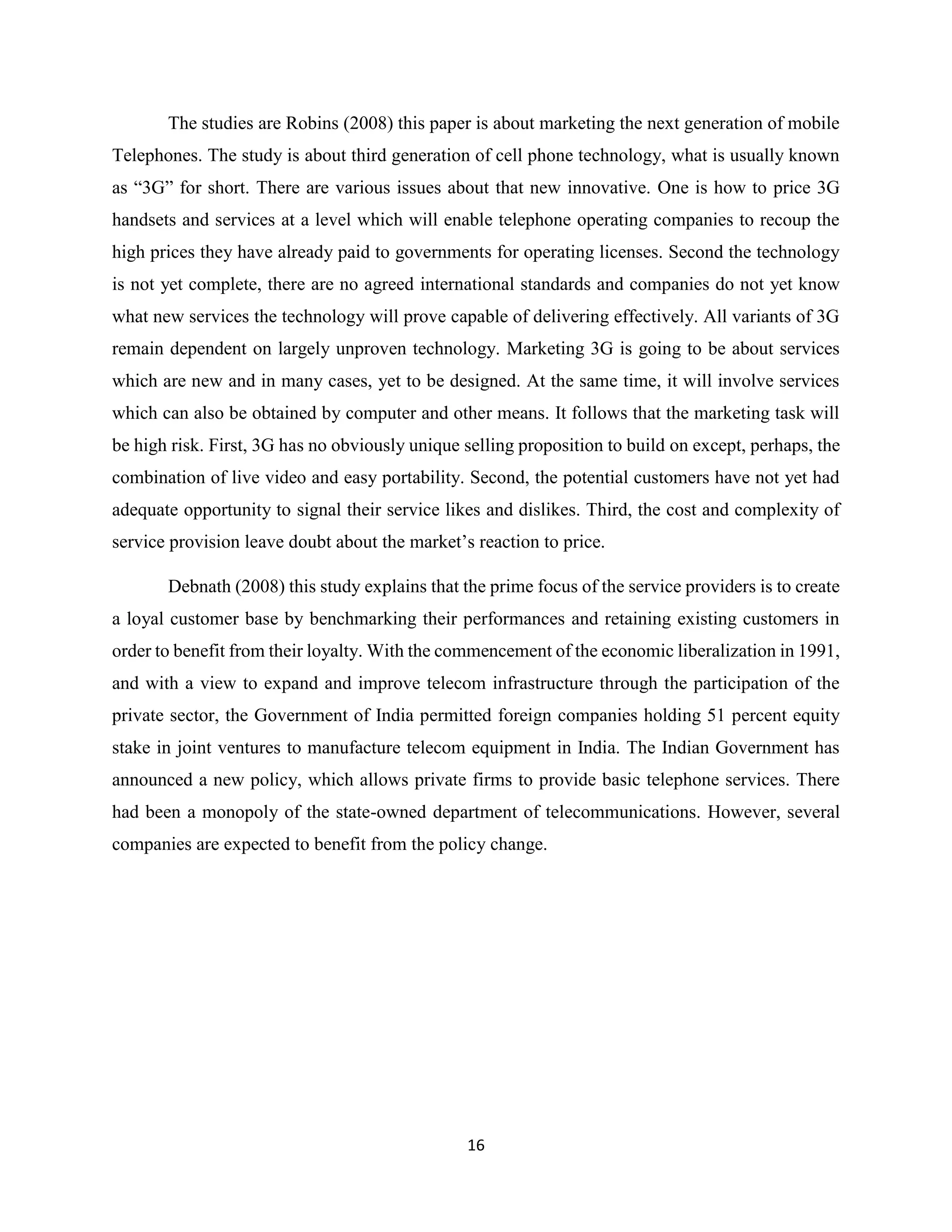 16
The studies are Robins (2008) this paper is about marketing the next generation of mobile
Telephones. The study is about third generation of cell phone technology, what is usually known
as “3G” for short. There are various issues about that new innovative. One is how to price 3G
handsets and services at a level which will enable telephone operating companies to recoup the
high prices they have already paid to governments for operating licenses. Second the technology
is not yet complete, there are no agreed international standards and companies do not yet know
what new services the technology will prove capable of delivering effectively. All variants of 3G
remain dependent on largely unproven technology. Marketing 3G is going to be about services
which are new and in many cases, yet to be designed. At the same time, it will involve services
which can also be obtained by computer and other means. It follows that the marketing task will
be high risk. First, 3G has no obviously unique selling proposition to build on except, perhaps, the
combination of live video and easy portability. Second, the potential customers have not yet had
adequate opportunity to signal their service likes and dislikes. Third, the cost and complexity of
service provision leave doubt about the market’s reaction to price.
Debnath (2008) this study explains that the prime focus of the service providers is to create
a loyal customer base by benchmarking their performances and retaining existing customers in
order to benefit from their loyalty. With the commencement of the economic liberalization in 1991,
and with a view to expand and improve telecom infrastructure through the participation of the
private sector, the Government of India permitted foreign companies holding 51 percent equity
stake in joint ventures to manufacture telecom equipment in India. The Indian Government has
announced a new policy, which allows private firms to provide basic telephone services. There
had been a monopoly of the state-owned department of telecommunications. However, several
companies are expected to benefit from the policy change.
 