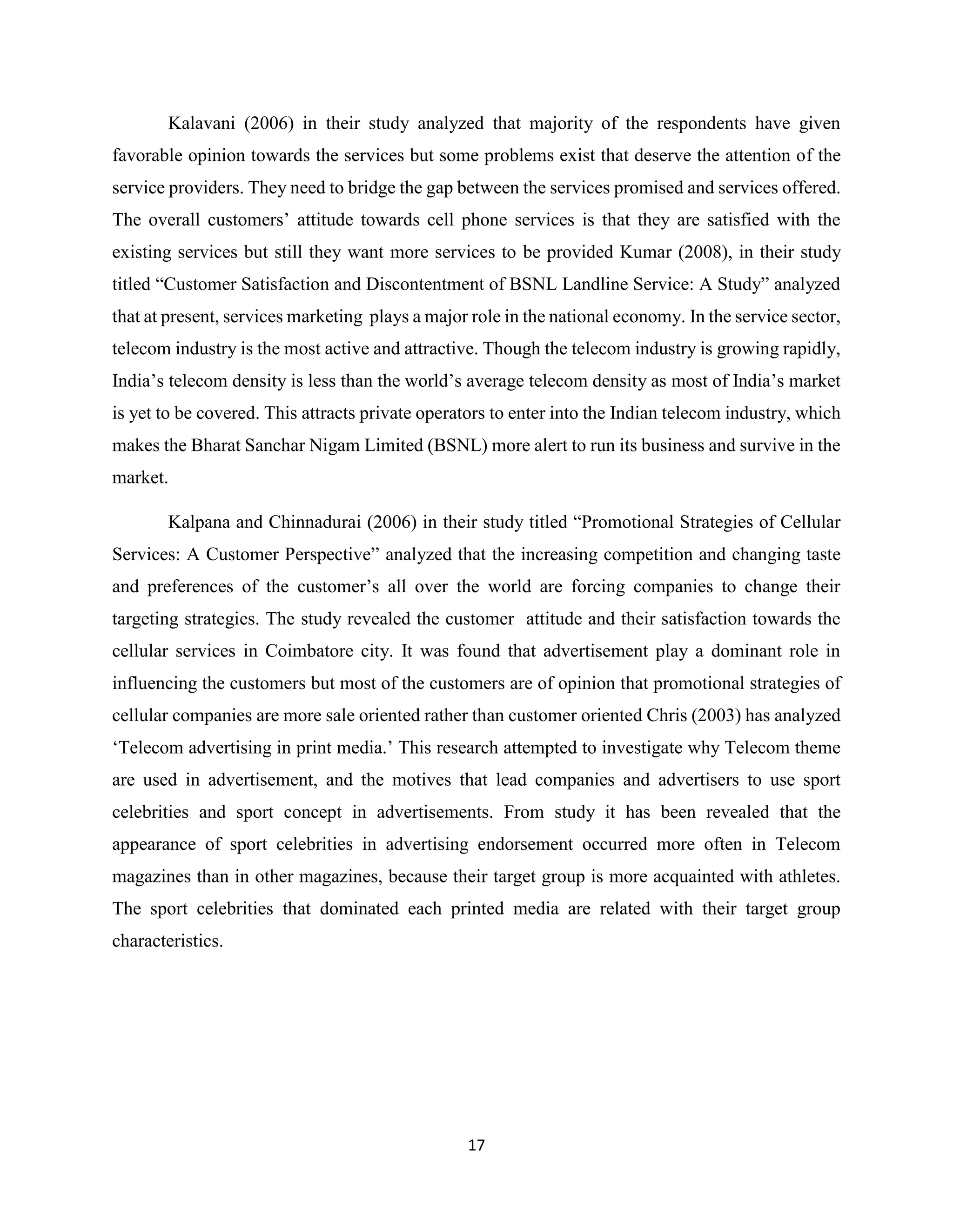 17
Kalavani (2006) in their study analyzed that majority of the respondents have given
favorable opinion towards the services but some problems exist that deserve the attention of the
service providers. They need to bridge the gap between the services promised and services offered.
The overall customers’ attitude towards cell phone services is that they are satisfied with the
existing services but still they want more services to be provided Kumar (2008), in their study
titled “Customer Satisfaction and Discontentment of BSNL Landline Service: A Study” analyzed
that at present, services marketing plays a major role in the national economy. In the service sector,
telecom industry is the most active and attractive. Though the telecom industry is growing rapidly,
India’s telecom density is less than the world’s average telecom density as most of India’s market
is yet to be covered. This attracts private operators to enter into the Indian telecom industry, which
makes the Bharat Sanchar Nigam Limited (BSNL) more alert to run its business and survive in the
market.
Kalpana and Chinnadurai (2006) in their study titled “Promotional Strategies of Cellular
Services: A Customer Perspective” analyzed that the increasing competition and changing taste
and preferences of the customer’s all over the world are forcing companies to change their
targeting strategies. The study revealed the customer attitude and their satisfaction towards the
cellular services in Coimbatore city. It was found that advertisement play a dominant role in
influencing the customers but most of the customers are of opinion that promotional strategies of
cellular companies are more sale oriented rather than customer oriented Chris (2003) has analyzed
‘Telecom advertising in print media.’ This research attempted to investigate why Telecom theme
are used in advertisement, and the motives that lead companies and advertisers to use sport
celebrities and sport concept in advertisements. From study it has been revealed that the
appearance of sport celebrities in advertising endorsement occurred more often in Telecom
magazines than in other magazines, because their target group is more acquainted with athletes.
The sport celebrities that dominated each printed media are related with their target group
characteristics.
 