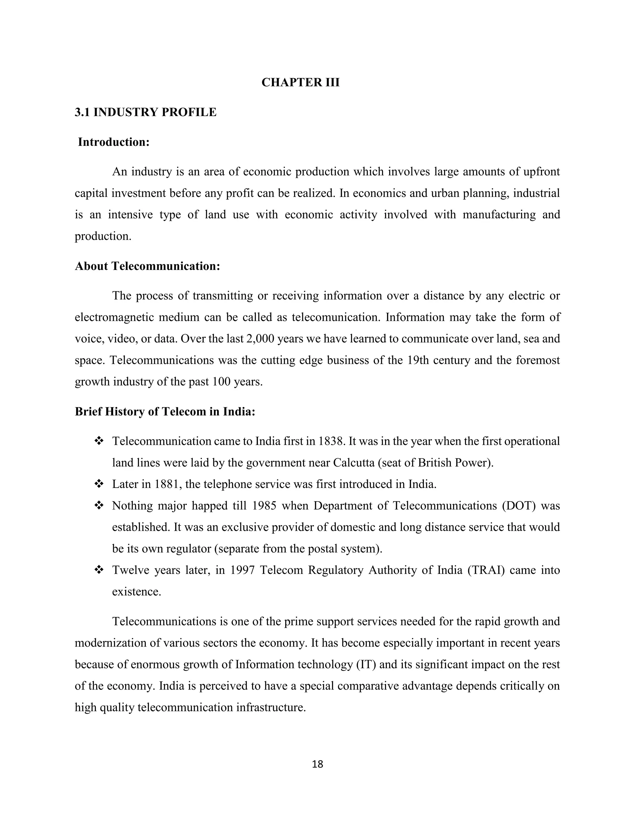 18
CHAPTER III
3.1 INDUSTRY PROFILE
Introduction:
An industry is an area of economic production which involves large amounts of upfront
capital investment before any profit can be realized. In economics and urban planning, industrial
is an intensive type of land use with economic activity involved with manufacturing and
production.
About Telecommunication:
The process of transmitting or receiving information over a distance by any electric or
electromagnetic medium can be called as telecomunication. Information may take the form of
voice, video, or data. Over the last 2,000 years we have learned to communicate over land, sea and
space. Telecommunications was the cutting edge business of the 19th century and the foremost
growth industry of the past 100 years.
Brief History of Telecom in India:
 Telecommunication came to India first in 1838. It was in the year when the first operational
land lines were laid by the government near Calcutta (seat of British Power).
 Later in 1881, the telephone service was first introduced in India.
 Nothing major happed till 1985 when Department of Telecommunications (DOT) was
established. It was an exclusive provider of domestic and long distance service that would
be its own regulator (separate from the postal system).
 Twelve years later, in 1997 Telecom Regulatory Authority of India (TRAI) came into
existence.
Telecommunications is one of the prime support services needed for the rapid growth and
modernization of various sectors the economy. It has become especially important in recent years
because of enormous growth of Information technology (IT) and its significant impact on the rest
of the economy. India is perceived to have a special comparative advantage depends critically on
high quality telecommunication infrastructure.
 