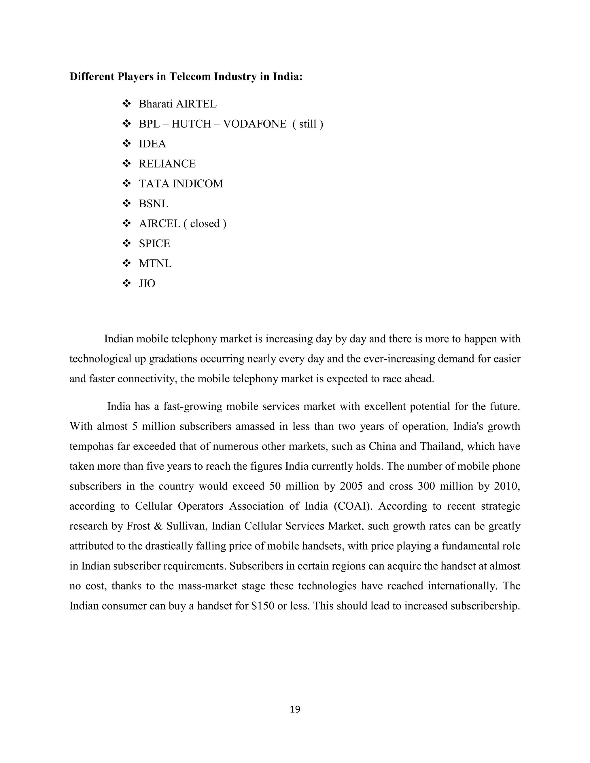19
Different Players in Telecom Industry in India:
 Bharati AIRTEL
 BPL – HUTCH – VODAFONE ( still )
 IDEA
 RELIANCE
 TATA INDICOM
 BSNL
 AIRCEL ( closed )
 SPICE
 MTNL
 JIO
Indian mobile telephony market is increasing day by day and there is more to happen with
technological up gradations occurring nearly every day and the ever-increasing demand for easier
and faster connectivity, the mobile telephony market is expected to race ahead.
India has a fast-growing mobile services market with excellent potential for the future.
With almost 5 million subscribers amassed in less than two years of operation, India's growth
tempohas far exceeded that of numerous other markets, such as China and Thailand, which have
taken more than five years to reach the figures India currently holds. The number of mobile phone
subscribers in the country would exceed 50 million by 2005 and cross 300 million by 2010,
according to Cellular Operators Association of India (COAI). According to recent strategic
research by Frost & Sullivan, Indian Cellular Services Market, such growth rates can be greatly
attributed to the drastically falling price of mobile handsets, with price playing a fundamental role
in Indian subscriber requirements. Subscribers in certain regions can acquire the handset at almost
no cost, thanks to the mass-market stage these technologies have reached internationally. The
Indian consumer can buy a handset for $150 or less. This should lead to increased subscribership.
 