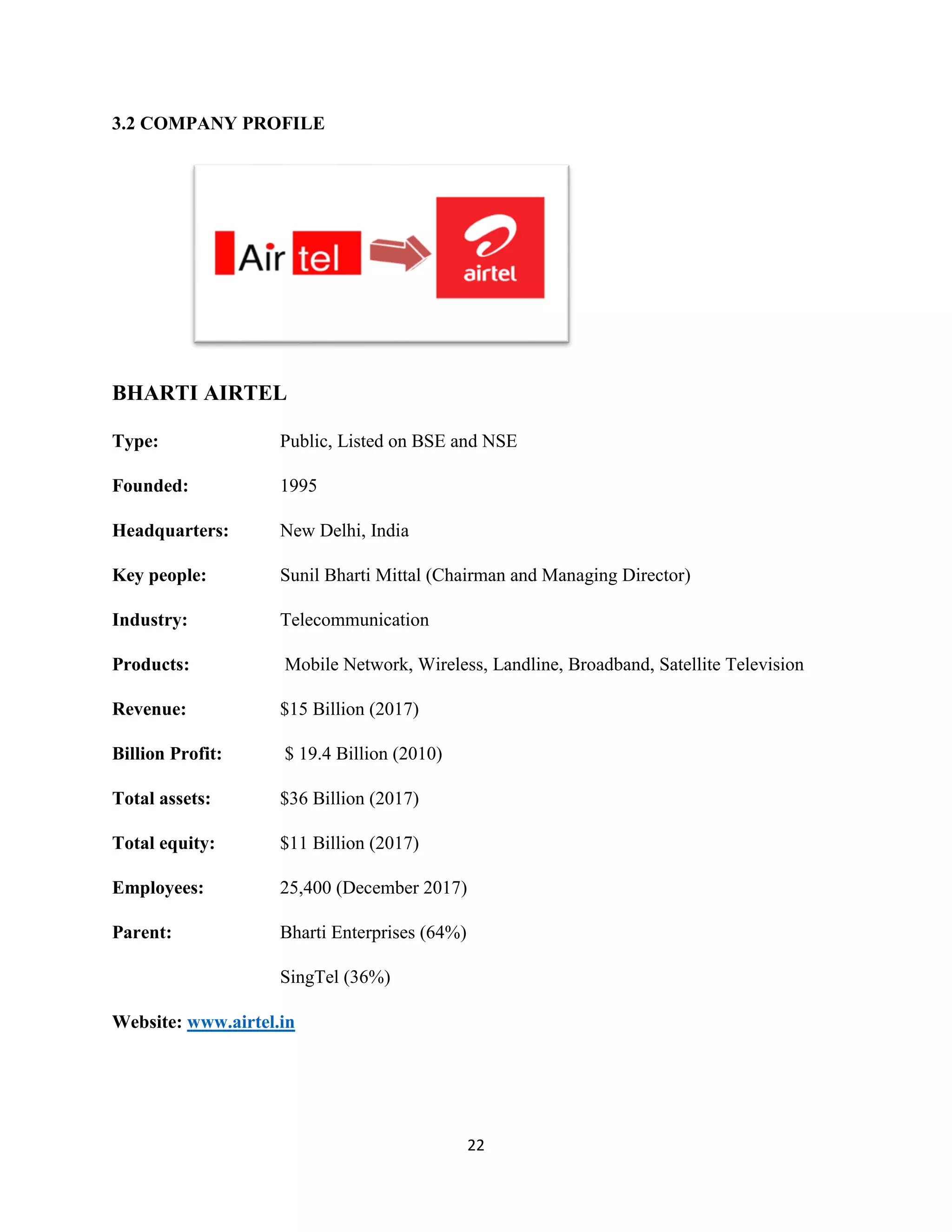 22
3.2 COMPANY PROFILE
BHARTI AIRTEL
Type: Public, Listed on BSE and NSE
Founded: 1995
Headquarters: New Delhi, India
Key people: Sunil Bharti Mittal (Chairman and Managing Director)
Industry: Telecommunication
Products: Mobile Network, Wireless, Landline, Broadband, Satellite Television
Revenue: $15 Billion (2017)
Billion Profit: $ 19.4 Billion (2010)
Total assets: $36 Billion (2017)
Total equity: $11 Billion (2017)
Employees: 25,400 (December 2017)
Parent: Bharti Enterprises (64%)
SingTel (36%)
Website: www.airtel.in
 