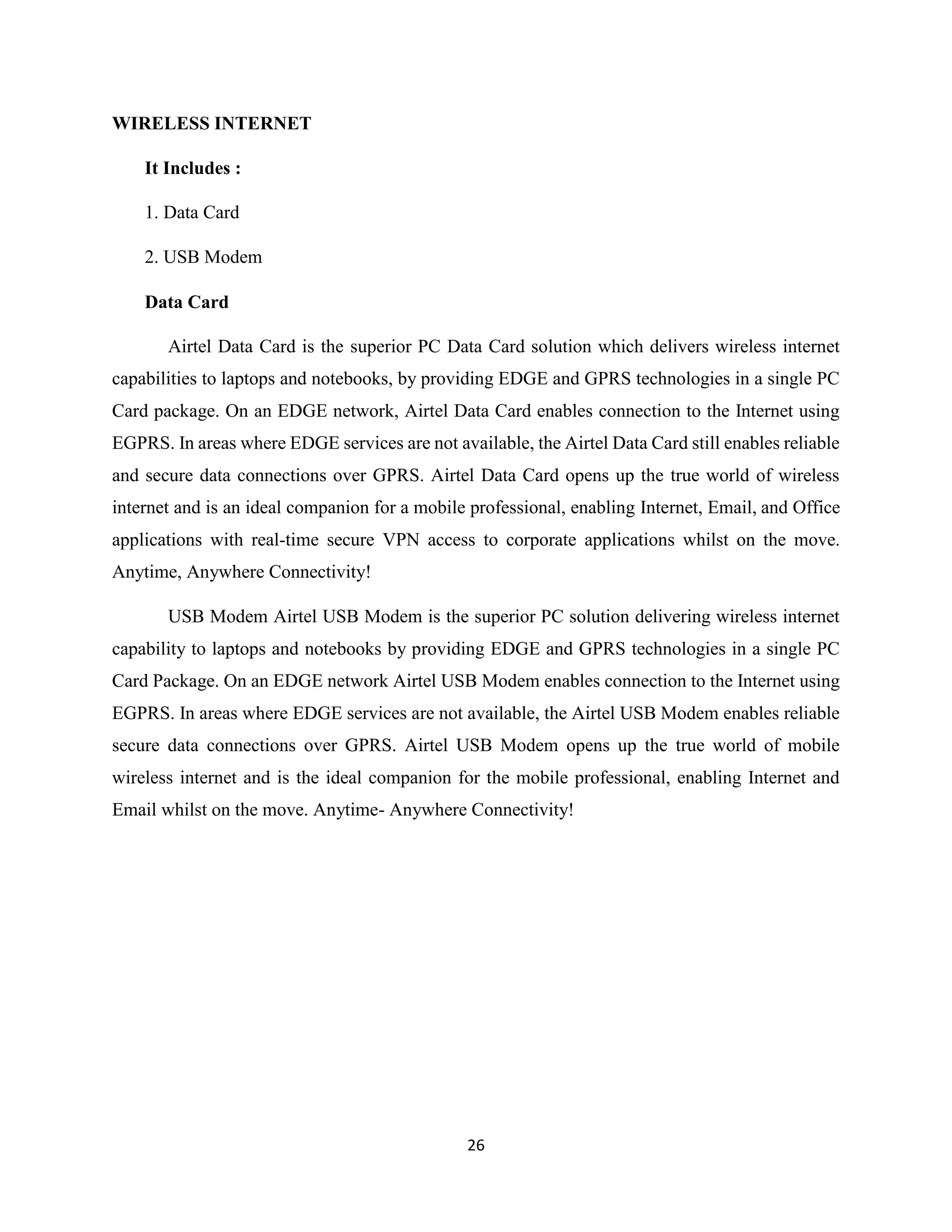 26
WIRELESS INTERNET
It Includes :
1. Data Card
2. USB Modem
Data Card
Airtel Data Card is the superior PC Data Card solution which delivers wireless internet
capabilities to laptops and notebooks, by providing EDGE and GPRS technologies in a single PC
Card package. On an EDGE network, Airtel Data Card enables connection to the Internet using
EGPRS. In areas where EDGE services are not available, the Airtel Data Card still enables reliable
and secure data connections over GPRS. Airtel Data Card opens up the true world of wireless
internet and is an ideal companion for a mobile professional, enabling Internet, Email, and Office
applications with real-time secure VPN access to corporate applications whilst on the move.
Anytime, Anywhere Connectivity!
USB Modem Airtel USB Modem is the superior PC solution delivering wireless internet
capability to laptops and notebooks by providing EDGE and GPRS technologies in a single PC
Card Package. On an EDGE network Airtel USB Modem enables connection to the Internet using
EGPRS. In areas where EDGE services are not available, the Airtel USB Modem enables reliable
secure data connections over GPRS. Airtel USB Modem opens up the true world of mobile
wireless internet and is the ideal companion for the mobile professional, enabling Internet and
Email whilst on the move. Anytime- Anywhere Connectivity!
 