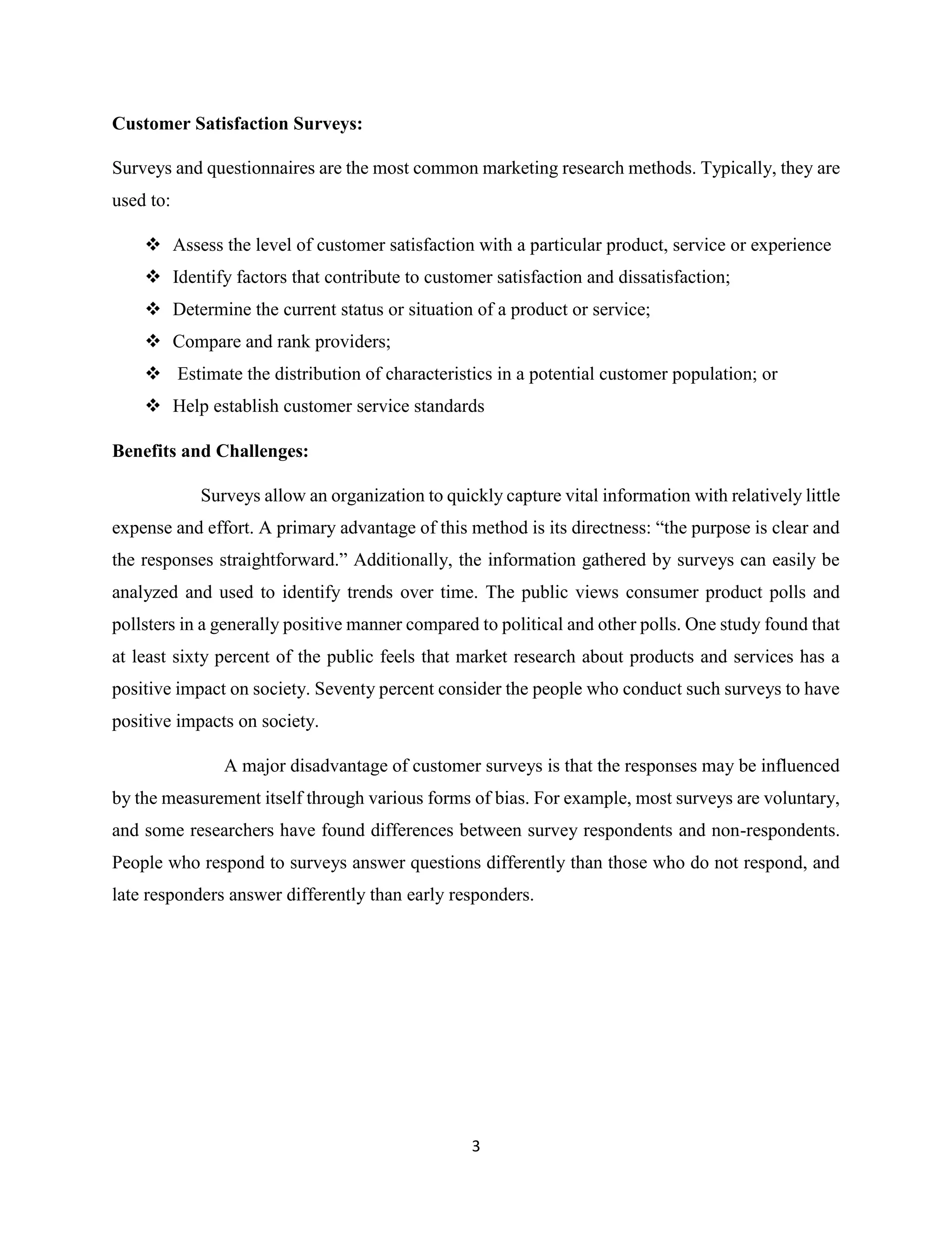 3
Customer Satisfaction Surveys:
Surveys and questionnaires are the most common marketing research methods. Typically, they are
used to:
 Assess the level of customer satisfaction with a particular product, service or experience
 Identify factors that contribute to customer satisfaction and dissatisfaction;
 Determine the current status or situation of a product or service;
 Compare and rank providers;
 Estimate the distribution of characteristics in a potential customer population; or
 Help establish customer service standards
Benefits and Challenges:
Surveys allow an organization to quickly capture vital information with relatively little
expense and effort. A primary advantage of this method is its directness: “the purpose is clear and
the responses straightforward.” Additionally, the information gathered by surveys can easily be
analyzed and used to identify trends over time. The public views consumer product polls and
pollsters in a generally positive manner compared to political and other polls. One study found that
at least sixty percent of the public feels that market research about products and services has a
positive impact on society. Seventy percent consider the people who conduct such surveys to have
positive impacts on society.
A major disadvantage of customer surveys is that the responses may be influenced
by the measurement itself through various forms of bias. For example, most surveys are voluntary,
and some researchers have found differences between survey respondents and non-respondents.
People who respond to surveys answer questions differently than those who do not respond, and
late responders answer differently than early responders.
 