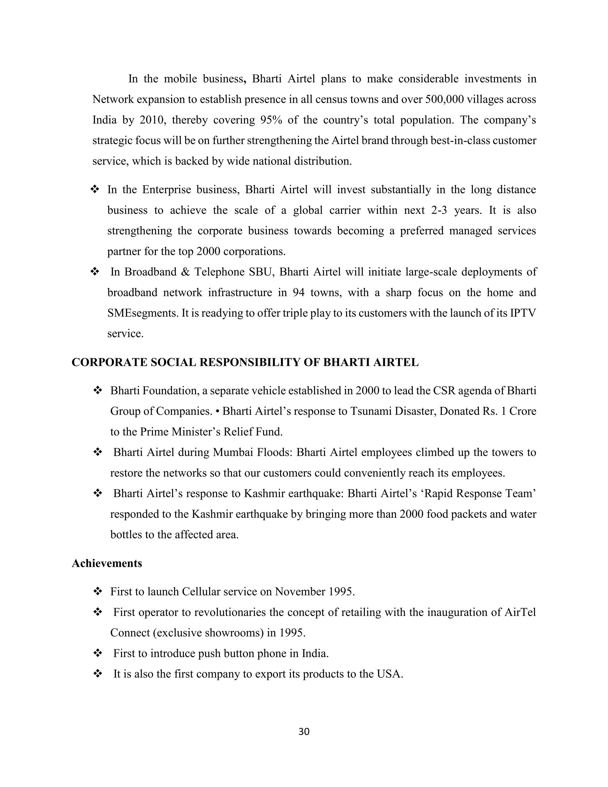 30
In the mobile business, Bharti Airtel plans to make considerable investments in
Network expansion to establish presence in all census towns and over 500,000 villages across
India by 2010, thereby covering 95% of the country’s total population. The company’s
strategic focus will be on further strengthening the Airtel brand through best-in-class customer
service, which is backed by wide national distribution.
 In the Enterprise business, Bharti Airtel will invest substantially in the long distance
business to achieve the scale of a global carrier within next 2-3 years. It is also
strengthening the corporate business towards becoming a preferred managed services
partner for the top 2000 corporations.
 In Broadband & Telephone SBU, Bharti Airtel will initiate large-scale deployments of
broadband network infrastructure in 94 towns, with a sharp focus on the home and
SMEsegments. It is readying to offer triple play to its customers with the launch of its IPTV
service.
CORPORATE SOCIAL RESPONSIBILITY OF BHARTI AIRTEL
 Bharti Foundation, a separate vehicle established in 2000 to lead the CSR agenda of Bharti
Group of Companies. • Bharti Airtel’s response to Tsunami Disaster, Donated Rs. 1 Crore
to the Prime Minister’s Relief Fund.
 Bharti Airtel during Mumbai Floods: Bharti Airtel employees climbed up the towers to
restore the networks so that our customers could conveniently reach its employees.
 Bharti Airtel’s response to Kashmir earthquake: Bharti Airtel’s ‘Rapid Response Team’
responded to the Kashmir earthquake by bringing more than 2000 food packets and water
bottles to the affected area.
Achievements
 First to launch Cellular service on November 1995.
 First operator to revolutionaries the concept of retailing with the inauguration of AirTel
Connect (exclusive showrooms) in 1995.
 First to introduce push button phone in India.
 It is also the first company to export its products to the USA.
 