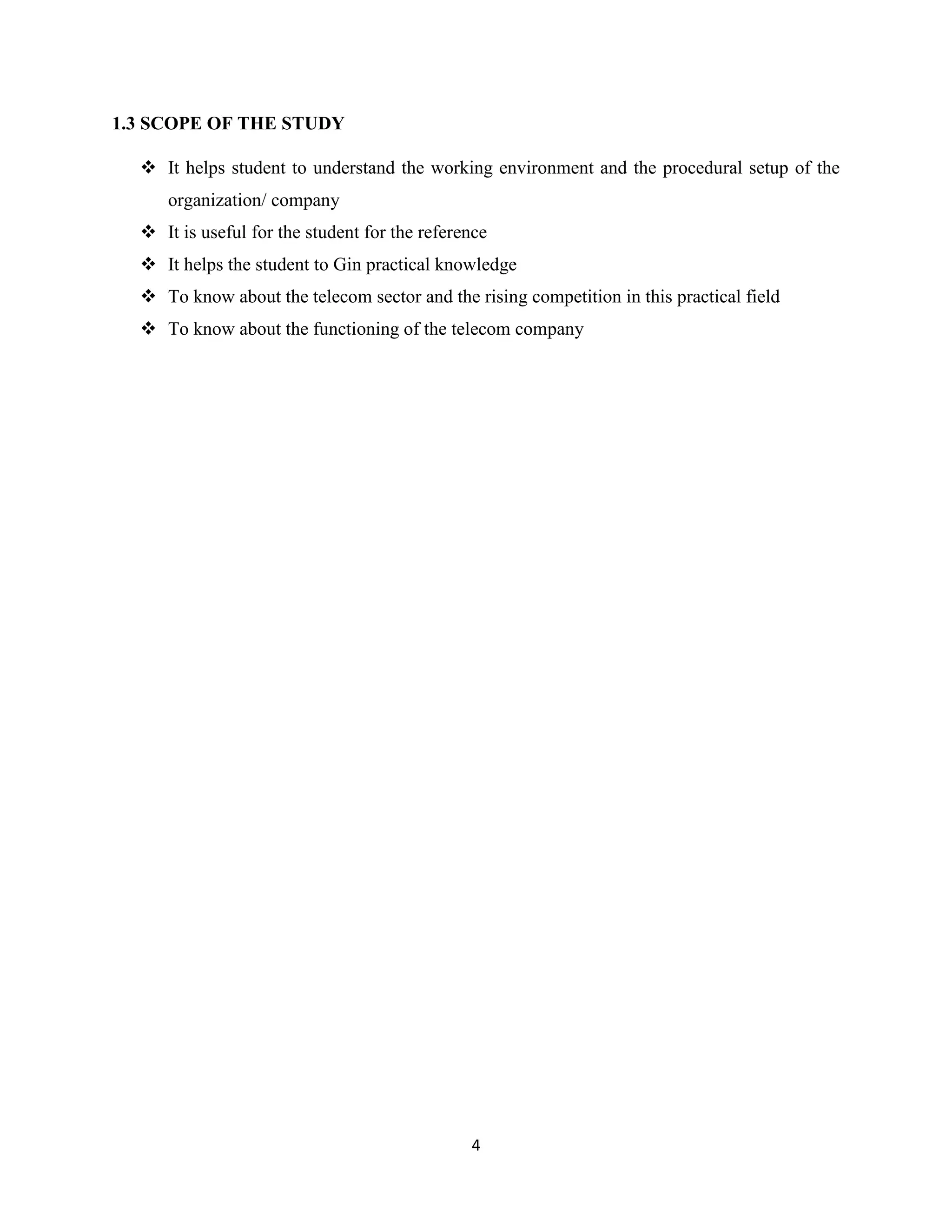 4
1.3 SCOPE OF THE STUDY
 It helps student to understand the working environment and the procedural setup of the
organization/ company
 It is useful for the student for the reference
 It helps the student to Gin practical knowledge
 To know about the telecom sector and the rising competition in this practical field
 To know about the functioning of the telecom company
 