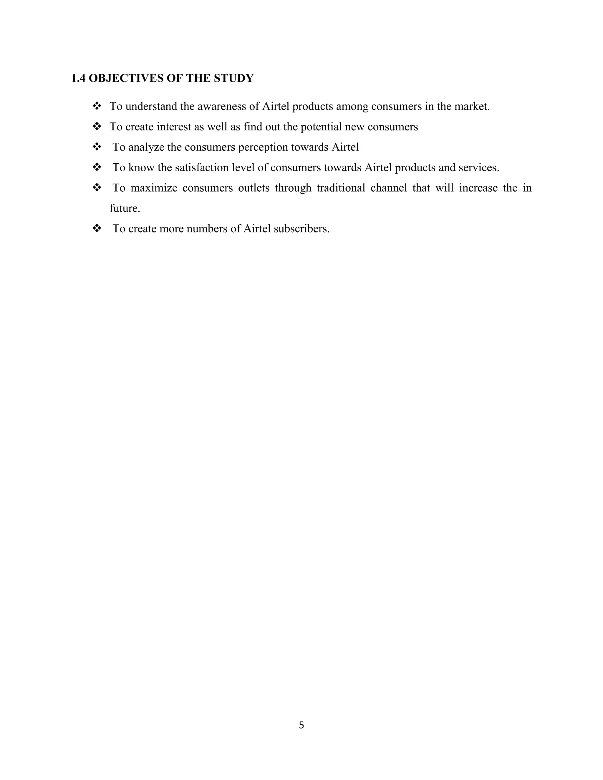 5
1.4 OBJECTIVES OF THE STUDY
 To understand the awareness of Airtel products among consumers in the market.
 To create interest as well as find out the potential new consumers
 To analyze the consumers perception towards Airtel
 To know the satisfaction level of consumers towards Airtel products and services.
 To maximize consumers outlets through traditional channel that will increase the in
future.
 To create more numbers of Airtel subscribers.
 