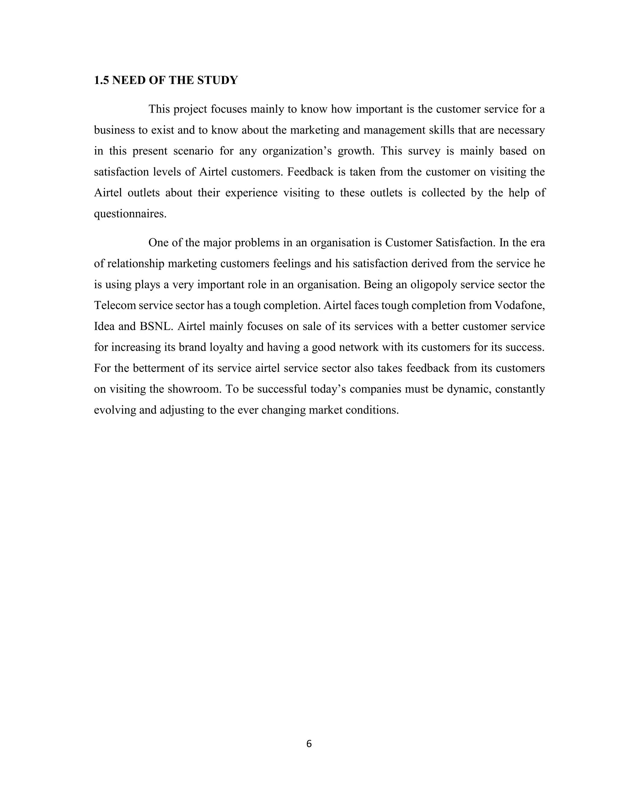 6
1.5 NEED OF THE STUDY
This project focuses mainly to know how important is the customer service for a
business to exist and to know about the marketing and management skills that are necessary
in this present scenario for any organization’s growth. This survey is mainly based on
satisfaction levels of Airtel customers. Feedback is taken from the customer on visiting the
Airtel outlets about their experience visiting to these outlets is collected by the help of
questionnaires.
One of the major problems in an organisation is Customer Satisfaction. In the era
of relationship marketing customers feelings and his satisfaction derived from the service he
is using plays a very important role in an organisation. Being an oligopoly service sector the
Telecom service sector has a tough completion. Airtel faces tough completion from Vodafone,
Idea and BSNL. Airtel mainly focuses on sale of its services with a better customer service
for increasing its brand loyalty and having a good network with its customers for its success.
For the betterment of its service airtel service sector also takes feedback from its customers
on visiting the showroom. To be successful today’s companies must be dynamic, constantly
evolving and adjusting to the ever changing market conditions.
 