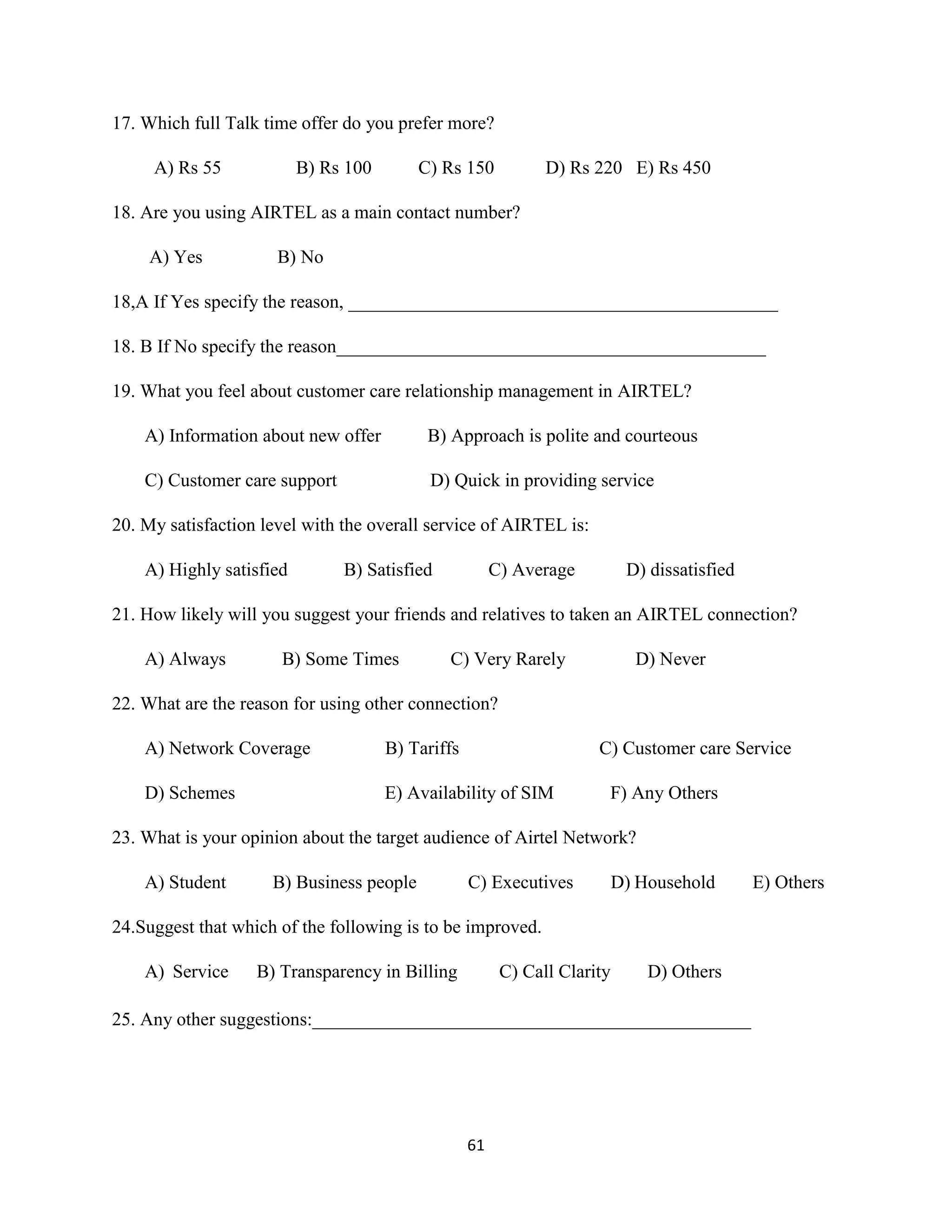 61
17. Which full Talk time offer do you prefer more?
A) Rs 55 B) Rs 100 C) Rs 150 D) Rs 220 E) Rs 450
18. Are you using AIRTEL as a main contact number?
A) Yes B) No
18,A If Yes specify the reason, ______________________________________________
18. B If No specify the reason______________________________________________
19. What you feel about customer care relationship management in AIRTEL?
A) Information about new offer B) Approach is polite and courteous
C) Customer care support D) Quick in providing service
20. My satisfaction level with the overall service of AIRTEL is:
A) Highly satisfied B) Satisfied C) Average D) dissatisfied
21. How likely will you suggest your friends and relatives to taken an AIRTEL connection?
A) Always B) Some Times C) Very Rarely D) Never
22. What are the reason for using other connection?
A) Network Coverage B) Tariffs C) Customer care Service
D) Schemes E) Availability of SIM F) Any Others
23. What is your opinion about the target audience of Airtel Network?
A) Student B) Business people C) Executives D) Household E) Others
24.Suggest that which of the following is to be improved.
A) Service B) Transparency in Billing C) Call Clarity D) Others
25. Any other suggestions:_______________________________________________
 