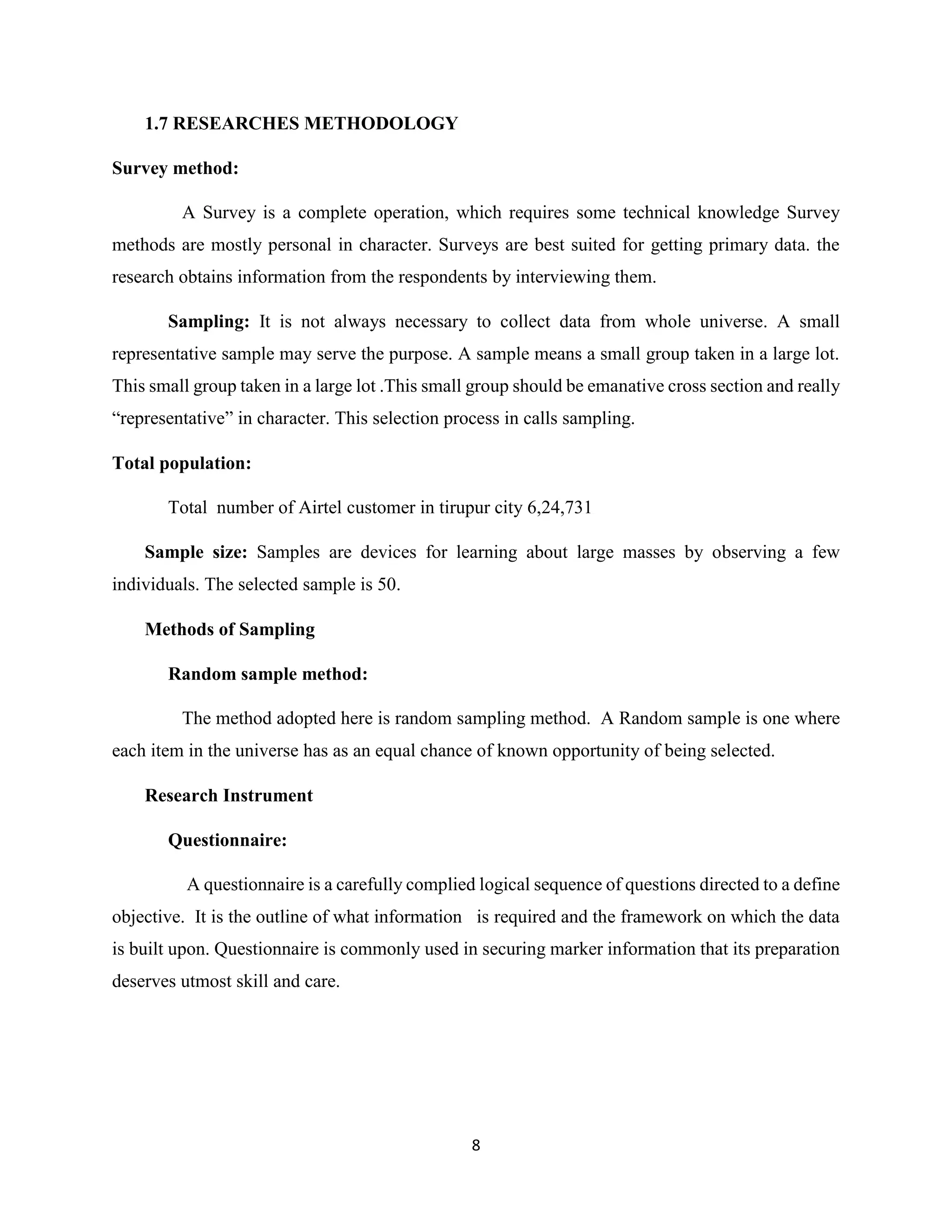 8
1.7 RESEARCHES METHODOLOGY
Survey method:
A Survey is a complete operation, which requires some technical knowledge Survey
methods are mostly personal in character. Surveys are best suited for getting primary data. the
research obtains information from the respondents by interviewing them.
Sampling: It is not always necessary to collect data from whole universe. A small
representative sample may serve the purpose. A sample means a small group taken in a large lot.
This small group taken in a large lot .This small group should be emanative cross section and really
“representative” in character. This selection process in calls sampling.
Total population:
Total number of Airtel customer in tirupur city 6,24,731
Sample size: Samples are devices for learning about large masses by observing a few
individuals. The selected sample is 50.
Methods of Sampling
Random sample method:
The method adopted here is random sampling method. A Random sample is one where
each item in the universe has as an equal chance of known opportunity of being selected.
Research Instrument
Questionnaire:
A questionnaire is a carefully complied logical sequence of questions directed to a define
objective. It is the outline of what information is required and the framework on which the data
is built upon. Questionnaire is commonly used in securing marker information that its preparation
deserves utmost skill and care.
 