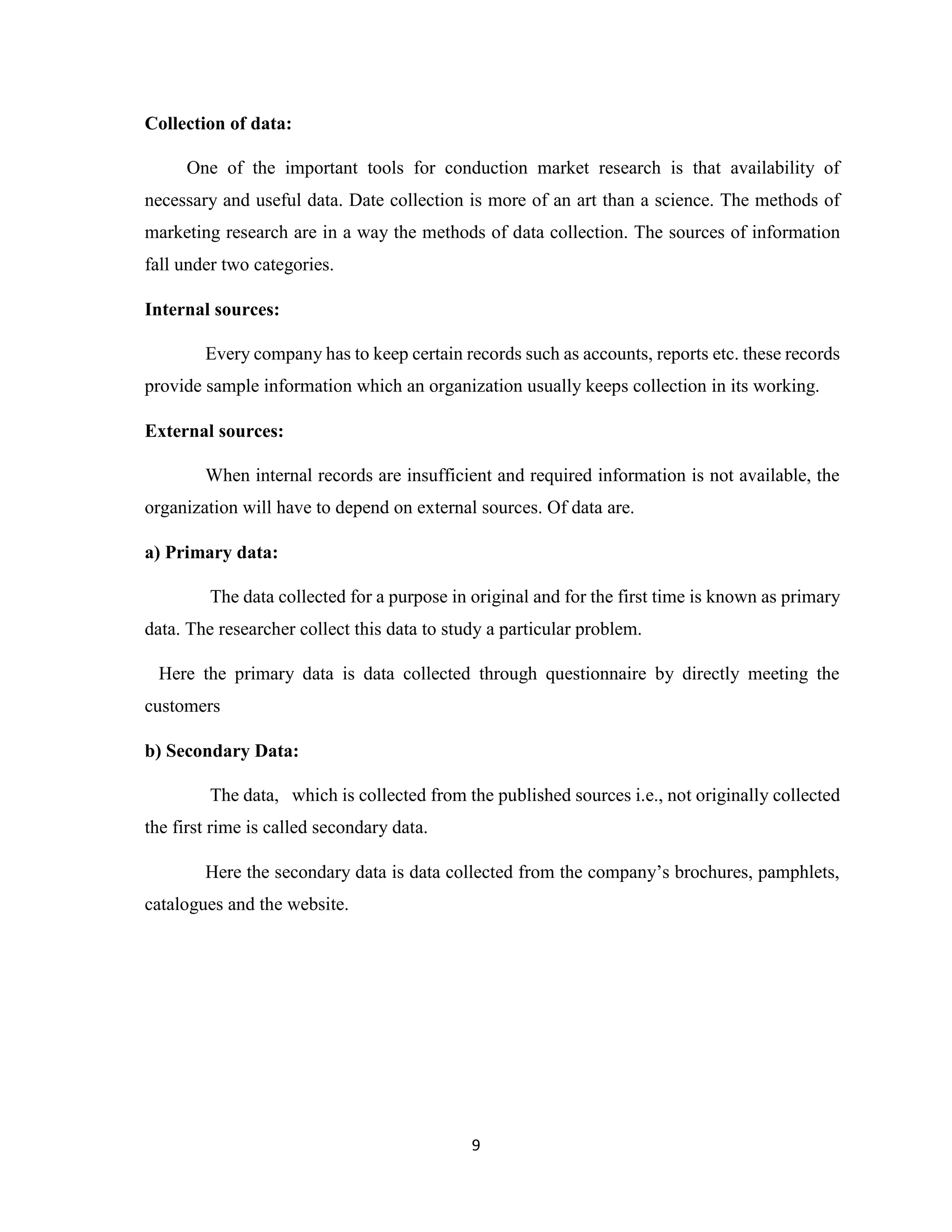 9
Collection of data:
One of the important tools for conduction market research is that availability of
necessary and useful data. Date collection is more of an art than a science. The methods of
marketing research are in a way the methods of data collection. The sources of information
fall under two categories.
Internal sources:
Every company has to keep certain records such as accounts, reports etc. these records
provide sample information which an organization usually keeps collection in its working.
External sources:
When internal records are insufficient and required information is not available, the
organization will have to depend on external sources. Of data are.
a) Primary data:
The data collected for a purpose in original and for the first time is known as primary
data. The researcher collect this data to study a particular problem.
Here the primary data is data collected through questionnaire by directly meeting the
customers
b) Secondary Data:
The data, which is collected from the published sources i.e., not originally collected
the first rime is called secondary data.
Here the secondary data is data collected from the company’s brochures, pamphlets,
catalogues and the website.
 