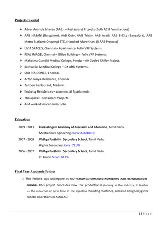 2 | P a g e
Projects Invaded
Adyar Ananda bhavan (AAB) – Restaurant Projects (Both AC & Ventilations)
AAB HASAN (Bangalore), AAB Ooty, AAB Trichy, AAB Avadi, AAB E-City (Bangalore), AAB
Metro Stations(Ongoing) ETC.,(Handled More than 15 AAB Projects)
LIVIA SPACES, Chennai – Apartments- Fully VRF Systems.
REAL IMAGE, Chennai – Office Building – Fully VRF Systems.
Mahatma Gandhi Medical College, Pondy – Air Cooled Chiller Project.
Sathya Sai Medical College – DX AHU Systems.
SRD RESIDENCE, Chennai.
Actor Suriya Residence, Chennai
Zaitoon Restaurant, Madurai.
Embassy Residences – commercial Apartments.
Thalapakati Restaurant Projects.
And worked more tender Jobs.
Education
2009 - 2013 Kalasalingam Academy of Research and Education, Tamil Nadu.
Mechanical Engineering CGPA: 6.8410/10
2007 - 2009 Vidhya Parthi Hr. Secondary School, Tamil Nadu.
Higher Secondary Score: 72.3%
2006 - 2007 Vidhya Parthi Hr. Secondary School, Tamil Nadu.
X
th
Grade Score: 74.2%
Final Year Academic Project
This Project was undergone at MOTHERSON AUTOMATIVES ENGINEERING AND TECHNOLOGIES IN
CHENNAI. This project concludes how the production is planning in the industry, it teaches
us the reduction of cycle time in the injection moulding machines, and also designed jigs for
robotic operations in AutoCAD.
 