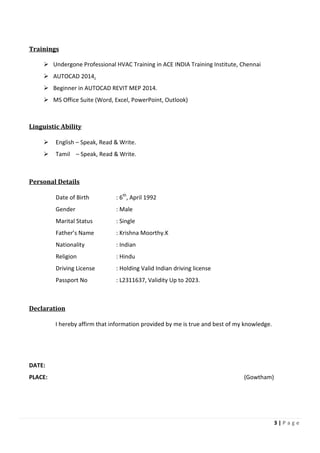 3 | P a g e
Trainings
Undergone Professional HVAC Training in ACE INDIA Training Institute, Chennai
AUTOCAD 2014.
Beginner in AUTOCAD REVIT MEP 2014.
MS Office Suite (Word, Excel, PowerPoint, Outlook)
Linguistic Ability
English – Speak, Read & Write.
Tamil – Speak, Read & Write.
Personal Details
Date of Birth : 6th
, April 1992
Gender : Male
Marital Status : Single
Father’s Name : Krishna Moorthy.K
Nationality : Indian
Religion : Hindu
Driving License : Holding Valid Indian driving license
Passport No : L2311637, Validity Up to 2023.
Declaration
I hereby affirm that information provided by me is true and best of my knowledge.
DATE:
PLACE: (Gowtham)
 