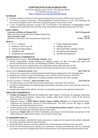 GOWTHAM KANAKASABAPATHY
901 South Ashland Avenue, Apt No: 1106, Chicago, Illinois
312-792-0300 | gkanak2@uic.edu
https://in.linkedin.com/in/gowthamkanakasabapathy
SUMMARY
 Graduate candidate in Electrical and Computer Engineering at University of Illinois at Chicago (UIC).
 13 months of corporate experience as Data Management Associate proficient in ETL tools DataStage and
other data investigation tools to efficiently manage and organize various forms of data.
 2 years of leadership experience serving as the Vice-President in the department of undergraduate studies
managing and coordinating all the technical events and conferences held during the period 2012-2014.
EDUCATION
University of Illinois at Chicago (UIC) Dec’16 (Expected)
Master of Science in Electrical and Computer Engineering
Anna University, India Apr’14
Bachelors in Electronics and Communication Engineering CGPA: 7.57/10
SKILLS
 C, C++ and Java
 Windows, iOS, Linux OS
 Typing and transcription
 Telephone skill
 Reception area management
 Filing, faxing and mailing
 Package deliveries
 Microsoft Office, Outlook, Access
 Presentation development
 Flexible and Organized
PROFESSIONAL EXPERIENCE
Data Management Associate: Truven Health Analytics, India Jun’14-Jun’15
 Primary responsibilities include designing the database, acquire raw data, investigate data quality and
develop transformations in an ETL tool DataStage and TREX - home ground tool
 Improvised a process by implementing a new methodology which reduced the time by 60%.
 Achieved two customer satisfaction awards for delivering well ahead of time with excellence.
Software Intern: Kumaran Systems, India Jul’13-Mar’14
 Analyzed user requirements, sketched and presented the features and functions of the web application.
 Designed user interfaces using web technologies such as HTML5, CSS3, Bootstrap, ASP.NET5
 Integrated the modules of applications by designing database architecture and server scripting.
Network consultant, IT Helpdesk: Anna University, India Jul’12-Sep’14
 Provided solutions over the phone for network related issues in university Wi-Fi network.
 Assisted in troubleshooting user related problems pertaining to operating system issues, network connectivity,
MS Office products.
 Installed and configured the software, networks and stand-alone printers in the department laboratories.
INDUSTRY EXPERIENCE
 Product development: Received full funding from Agni College of Technology for designing, fabricating,
hand soldering and developing a project into a product called Smart switch to control all the electrical
appliances with a TV remote.
 Industrial Exposure at BSNL-Bharat Sanchar Nigam Limited, Chennai on its Organizational Studies.
Understood the technologies involved in telecommunication. The study involves the stages in design,
verification and troubleshooting the network.
 In-plant training in the communication sector at the Chennai International Airport, employee’s made me
aware of the communication procedure followed at the airport.
 Internship at Simple Labs in the field of embedded system design involved the hands on experience of the
ARM architecture implemented in today’s devices with its detail study.
LEADERSHIP SKILLS
 As a class coordinator, scheduled the classes and acted as a single point of contact for the students- addressed
the queries interacting with more than 60 students.
 Trained the fellow students to crack the aptitude tests with the analytical and logical reasoning skills.
 Served the NSS-National Service Scheme as an enthusiastic volunteer and headed the team for conducting
eye camps in rural areas. Handled all the official communication to the department and documentation work.
 