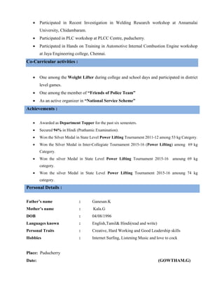  Participated in Recent Investigation in Welding Research workshop at Annamalai
University, Chidambaram.
 Participated in PLC workshop at PLCC Centre, puducherry.
 Participated in Hands on Training in Automotive Internal Combustion Engine workshop
at Jaya Engineering college, Chennai.
Co-Curricular activities :
 One among the Weight Lifter during college and school days and participated in district
level games.
 One among the member of “Friends of Police Team”
 As an active organizer in “National Service Scheme”
Achievements :
 Awarded as Department Topper for the past six semesters.
 Secured 94% in Hindi (Prathamic Examination).
 Won the Silver Medal in State Level Power Lifting Tournament 2011-12 among 53 kg Category.
 Won the Silver Medal in Inter-Collegiate Tournament 2015-16 (Power Lifting) among 69 kg
Category.
 Won the silver Medal in State Level Power Lifting Tournament 2015-16 amoung 69 kg
category.
 Won the silver Medal in State Level Power Lifting Tournament 2015-16 amoung 74 kg
category.
Personal Details :
Father’s name : Ganesan.K
Mother’s name : Kala.G
DOB : 04/08/1996
Languages known : English,Tamil& Hindi(read and write)
Personal Traits : Creative, Hard Working and Good Leadership skills
Hobbies : Internet Surfing, Listening Music and love to cock
Place: Puducherry
Date: (GOWTHAM.G)
 