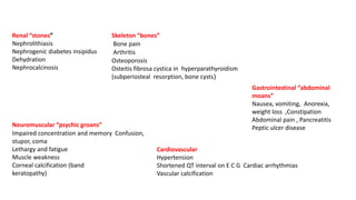 Renal “stones”
Nephrolithiasis
Nephrogenic diabetes insipidus
Dehydration
Nephrocalcinosis
Skeleton “bones”
Bone pain
Arthritis
Osteoporosis
Osteitis fibrosa cystica in hyperparathyroidism
(subperiosteal resorption, bone cysts)
Gastrointestinal “abdominal
moans”
Nausea, vomiting, Anorexia,
weight loss ,Constipation
Abdominal pain , Pancreatitis
Peptic ulcer diseaseNeuromuscular “psychic groans”
Impaired concentration and memory Confusion,
stupor, coma
Lethargy and fatigue
Muscle weakness
Corneal calcification (band
keratopathy)
Cardiovascular
Hypertension
Shortened QT interval on E C G Cardiac arrhythmias
Vascular calcification
 