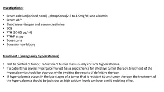 Investigations:
• Serum calcium(ionised ,total) , phosphorus(2.5 to 4.5mg/dl) and albumin
• Serum ALP
• Blood urea nitrogen and serum creatinine
• ECG
• PTH (10-65 pg/ml)
• PTHrP assay
• Bone scans
• Bone marrow biopsy
Treatment : (malignancy hypercalcemia)
• First to control of tumor; reduction of tumor mass usually corrects hypercalcemia.
• If a patient has severe hypercalcemia yet has a good chance for effective tumor therapy, treatment of the
hypercalcemia should be vigorous while awaiting the results of definitive therapy.
• If hypercalcemia occurs in the late stages of a tumor that is resistant to antitumor therapy, the treatment of
the hypercalcemia should be judicious as high calcium levels can have a mild sedating effect.
 