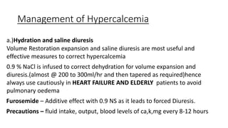 Management of Hypercalcemia
a.)Hydration and saline diuresis
Volume Restoration expansion and saline diuresis are most useful and
effective measures to correct hypercalcemia
0.9 % NaCl is infused to correct dehydration for volume expansion and
diuresis.(almost @ 200 to 300ml/hr and then tapered as required)hence
always use cautiously in HEART FAILURE AND ELDERLY patients to avoid
pulmonary oedema
Furosemide – Additive effect with 0.9 NS as it leads to forced Diuresis.
Precautions – fluid intake, output, blood levels of ca,k,mg every 8-12 hours
 