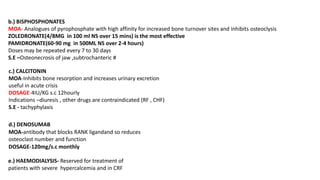 b.) BISPHOSPHONATES
MOA- Analogues of pyrophosphate with high affinity for increased bone turnover sites and inhibits osteoclysis
ZOLEDRONATE(4/8MG in 100 ml NS over 15 mins) is the most effective
PAMIDRONATE(60-90 mg in 500ML NS over 2-4 hours)
Doses may be repeated every 7 to 30 days
S.E –Osteonecrosis of jaw ,subtrochanteric #
c.) CALCITONIN
MOA-Inhibits bone resorption and increases urinary excretion
useful in acute crisis
DOSAGE-4IU/KG s.c 12hourly
Indications –diuresis , other drugs are contraindicated (RF , CHF)
S.E - tachyphylaxis
d.) DENOSUMAB
MOA-antibody that blocks RANK ligandand so reduces
osteoclast number and function
DOSAGE-120mg/s.c monthly
e.) HAEMODIALYSIS- Reserved for treatment of
patients with severe hypercalcemia and in CRF
 