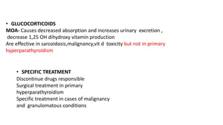 • GLUCOCORTICOIDS
MOA- Causes decreased absorption and increases urinary excretion ,
decrease 1,25 OH dihydroxy vitamin production
Are effective in sarcoidosis,malignancy,vit d toxicity but not in primary
hyperparathyroidism
• SPECIFIC TREATMENT
Discontinue drugs responsible
Surgical treatment in primary
hyperparathyroidism
Specific treatment in cases of malignancy
and granulomatous conditions
 