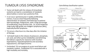 TUMOUR LYSIS SYNDROME
• Tumor cell death with the release of intracellular
contents can lead to a constellation of metabolic
abnormalities is tumor lysis syndrome (TLS).
• it can occur spontaneously in rapidly proliferating
tumors, it occurs most frequently following
administration of cytotoxic chemotherapy to patients
with hematologic malignancies, with a large percentage
of proliferating, drug-sensitive cells . Ex: acute leukemias
,large bulky high-grade non-Hodgkin lymphomas [NHL],
especially Burkitt lymphoma
• TLS occurs a few hours to a few days after the initiation
of therapy.
• Cell death leads to the release of potassium, phosphate,
uric acid, and other purine metabolites overwhelming
the kidney’s capacity for clearance with resultant
hyperkalemia, hyperphosphatemia and secondary
hypocalcemia, and hyperuricemia
• Unchecked, TLS can progress to acute renal failure and
metabolic acidosis . Established TLS is associated with a
high morbidity and mortality.
Cairo Bishop classification system
 