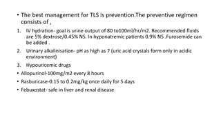 • The best management for TLS is prevention.The preventive regimen
consists of ,
1. IV hydration- goal is urine output of 80 to100ml/hr/m2. Recommended fluids
are 5% dextrose/0.45% NS. In hyponatremic patients 0.9% NS .Furosemide can
be added .
2. Urinary alkalinisation- pH as high as 7 (uric acid crystals form only in acidic
environment)
3. Hypouricemic drugs
• Allopurinol-100mg/m2 every 8 hours
• Rasburicase-0.15 to 0.2mg/kg once daily for 5 days
• Febuxostat- safe in liver and renal disease
 