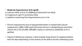 • Moderate hypocalcemia: (6-8 mg/dl)
a.) calcium either oral or IV (1000mg of elemental iron daily)
b.) magnesium 1gm IV once/twice daily
c.) patients recovering from hypercalcemia are in risk
• Chronic hypocalcemia due to hypoparathyroidism is treated with calcium
supplements (1000–1500 mg/d elemental calcium in divided doses) and either
vitamin D2 or D3 (25,000–100,000 U daily) or calcitriol [1,25(OH)2D, 0.25–2
μg/day].
• Vitamin D deficiency, however, is best treated using vitamin D supplementation,
with the dose depending on the severity of the deficit and the underlying cause.
 